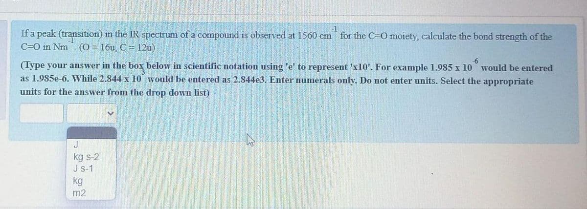 -1
If a peak (transition) in the IR spectrum of a compound is observed at 1560 cm for the C-O moiety, calculate the bond strength of the
C=O in Nm
(0= 16u, C = 12u)
(Type your answer in the box below in scientific notation using 'e' to represent 'x10'. For example 1.985 x 10 would be entered
as 1.985e-6. While 2.844 x 10 would be entered as 2.844e3. Enter numerals only. Do not enter units. Select the appropriate
9-
units for the answer from the drop down list)
kg s-2
J s-1
kg
m2
