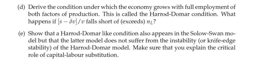(d) Derive the condition under which the economy grows with full employment of
both factors of production. This is called the Harrod-Domar condition. What
happens if [s – 8v]/v falls short of (exceeds) n1?
(e) Show that a Harrod-Domar like condition also appears in the Solow-Swan mo-
del but that the latter model does not suffer from the instability (or knife-edge
stability) of the Harrod-Domar model. Make sure that you explain the critical
role of capital-labour substitution.
