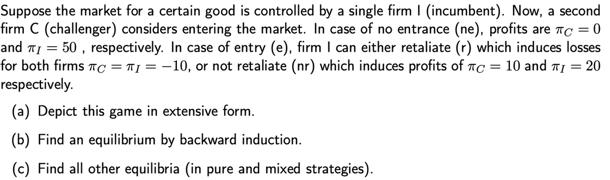 Suppose the market for a certain good is controlled by a single firm I (incumbent). Now, a second
firm C (challenger) considers entering the market. In case of no entrance (ne), profits are TC = 0
and TI = 50 , respectively. In case of entry (e), firm I can either retaliate (r) which induces losses
for both firms TC = T] = -10, or not retaliate (nr) which induces profits of TC
respectively.
10 and TI = 20
(a) Depict this game in extensive form.
(b) Find an equilibrium by backward induction.
(c) Find all other equilibria (in pure and mixed strategies).
