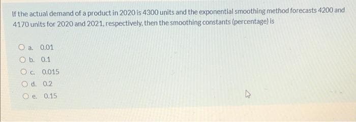 If the actual demand of a product in 2020 is 4300 units and the exponential smoothing method forecasts 4200 and
4170 units for 2020 and 2021, respectively, then the smoothing constants (percentage) is
O a. 0.01
O b. 0.1
O c. 0.015
O d. 0.2
O e. 0.15
