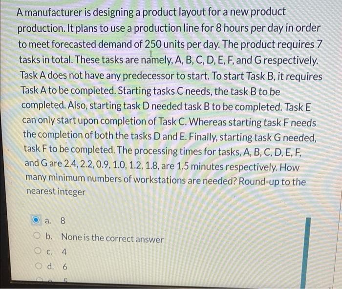 A manufacturer is designing a product layout for a new product
production. It plans to use a production line for 8 hours per day in order
to meet forecasted demand of 250 units per day. The product requires 7
tasks in total. These tasks are namely, A, B, C, D, E, F, and G respectively.
Task A does not have any predecessor to start. To start Task B, it requires
Task A to be completed. Starting tasks C needs, the task B to be
completed. Also, starting task D needed task B to be completed. Task E
can only start upon completion of Task C. Whereas starting task F needs
the completion of both the tasks D and E. Finally, starting task G needed,
task F to be completed. The processing times for tasks, A, B, C, D, E, F,
and G are 2.4, 2.2, 0.9, 1.0, 1.2, 1.8, are 1.5 minutes respectively. How
many minimum numbers of workstations are needed? Round-up to the
nearest integer
a. 8
O b. None is the correct answer
O c. 4
O d. 6
