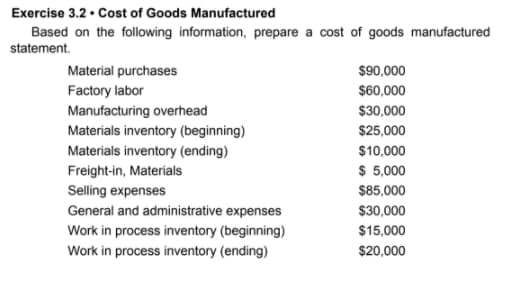 Exercise 3.2 • Cost of Goods Manufactured
Based on the following information, prepare a cost of goods manufactured
statement.
Material purchases
$90,000
Factory labor
$60,000
Manufacturing overhead
Materials inventory (beginning)
Materials inventory (ending)
Freight-in, Materials
Selling expenses
General and administrative expenses
$30,000
$25,000
$10,000
$ 5,000
$85,000
$30,000
Work in process inventory (beginning)
Work in process inventory (ending)
$15,000
$20,000
