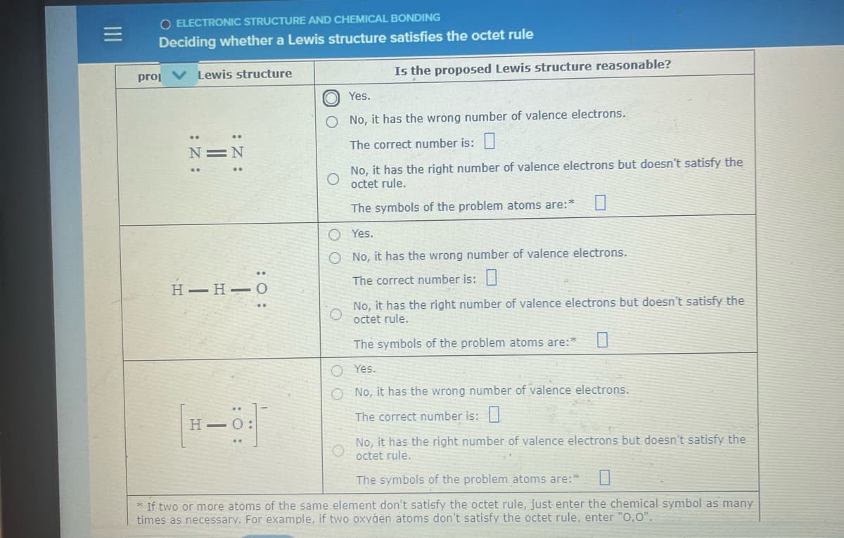 O ELECTRONIC STRUCTURE AND CHEMICAL BONDING
Deciding whether a Lewis structure satisfies the octet rule
proj V Lewis structure
Is the proposed Lewis structure reasonable?
Yes.
O No, it has the wrong number of valence electrons.
N=N
The correct number is:|
No, it has the right number of valence electrons but doesn't satisfy the
octet rule.
The symbols of the problem atoms are:"
O Yes.
O No, it has the wrong number of valence electrons.
Н— Н — О
The correct number is:|
No, it has the right number of valence electrons but doesn't satisfy the
octet rule.
The symbols of the problem atoms are:*
O Yes.
O No, it has the wrong number of valence electrons.
The correct number is:|
No, it has the right number of valence electrons but doesn't satisfy the
octet rule.
The symbols of the problem atoms are:*
* If two or more atoms of the same elenment don't satisfy the octet rule, just enter the chemical symbol as many
times as necessary. For example, if two oxygen atoms don't satisfy the octet rule, enter "O,0".
:O :
:Z :
: :
