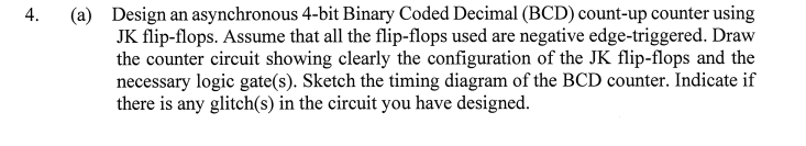 (a) Design an asynchronous 4-bit Binary Coded Decimal (BCD) count-up counter using
JK flip-flops. Assume that all the flip-flops used are negative edge-triggered. Draw
the counter circuit showing clearly the configuration of the JK flip-flops and the
necessary logic gate(s). Sketch the timing diagram of the BCD counter. Indicate if
there is any glitch(s) in the circuit you have designed.
4.
