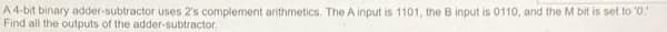 A4-bit binary odder-subtractor uses 2's complement anithmetics. The A input is 1101, the B input is 0110, and the M bit is set to '0"
Find all the outputs of the adder-subtractor
