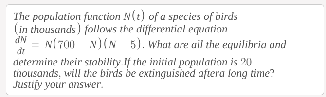 The population function N(t) of a species of birds
(in thousands) follows the differential equation
N(700 – N)(N – 5). What are all the equilibria and
dt
determine their stability.If the initial population is 20
thousands, will the birds be extinguished aftera long time?
Justify your answer.
