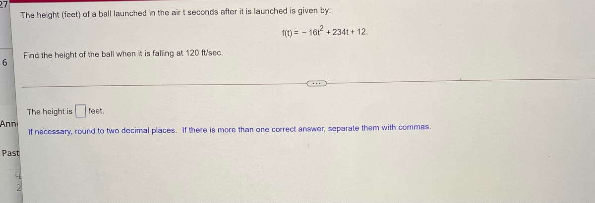 27
The height (feet) of a ball launched in the air t seconds after it is launched is given by:
f(t) = - 16t2
+ 234t + 12.
Find the height of the ball when it is falling at 120 ft/sec.
The height is feet.
Ann
If necessary, round to two decimal places. If there is more than one correct answer, separate them with commas.
Past
FE
2
