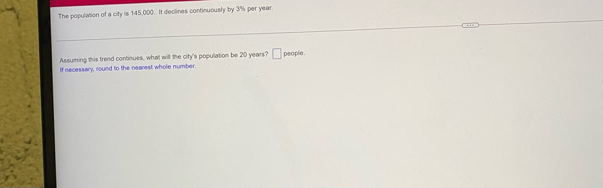 The population of a city is 145,000. It declines continuously by 3% per year.
Assuming this trend continues, what will the city's population be 20 years?
If necessary, round to the nearest whole number.
people.
