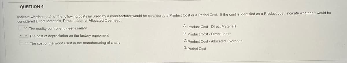 QUESTION 4
Indicate whether each of the following costs incurred by a manufacturer would be considered a Product Cost or a Period Cost. If the cost is identified as a Product cost, indicate whether it would be
considered Direct Materials, Direct Labor, or Allocated Overhead.
A. Product Cost - Direct Materials
V The quality control engineer's salary
B. Product Cost - Direct Labor
V The cost of depreciation on the factory equipment
C. Product Cost - Allocated Overhead
- v The cost of the wood used in the manufacturing of chairs
D. Period Cost
