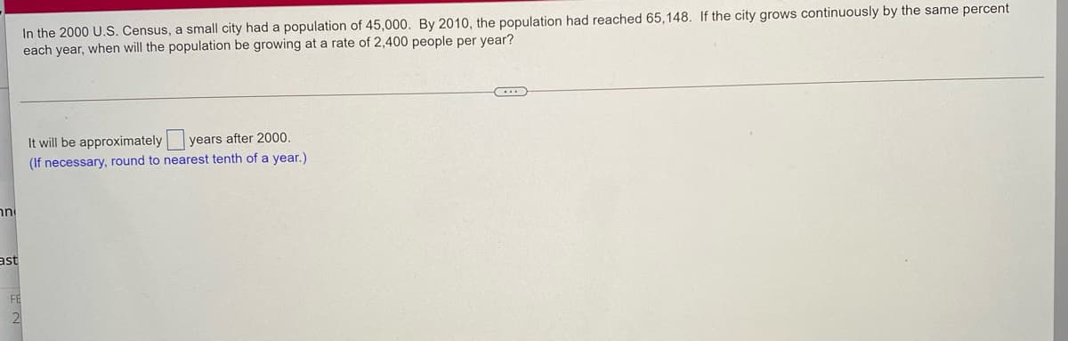 In the 2000 U.S. Census, a small city had a population of 45,0000. By 2010, the population had reached 65,148. If the city grows continuously by the same percent
each year, when will the population be growing at a rate of 2,400 people per year?
It will be approximately years after 2000.
(If necessary, round to nearest tenth of a year.)
nni
ast
