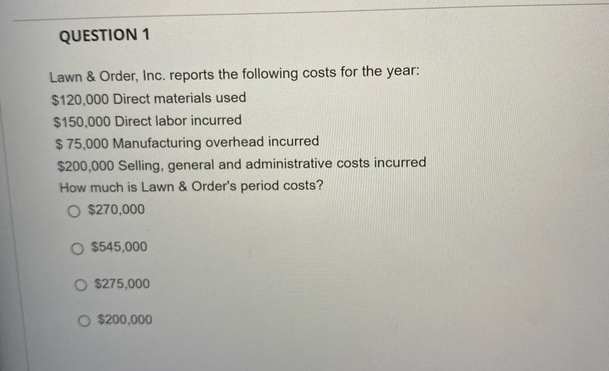 QUESTION 1
Lawn & Order, Inc. reports the following costs for the year:
$120,000 Direct materials used
$150,000 Direct labor incurred
$ 75,000 Manufacturing overhead incurred
$200,000 Selling, general and administrative costs incurred
How much is Lawn & Order's period costs?
O $270,000
O $545,000
$275,000
O $200,000
