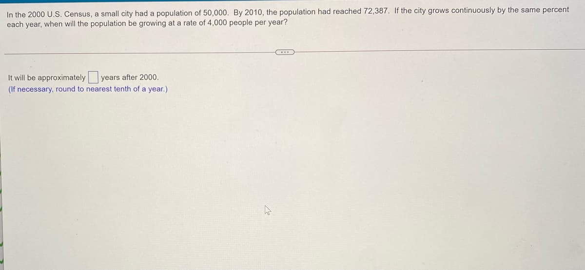 In the 2000 U.S. Census, a small city had a population of 50,000. By 2010, the population had reached 72,387. If the city grows continuously by the same percent
each year, when will the population be growing at a rate of 4,000 people per year?
It will be approximately years after 2000.
(If necessary, round to nearest tenth of a year.)
