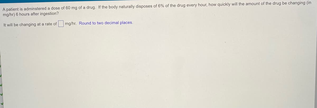 A patient is adminstered a dose of 60 mg of a drug. If the body naturally disposes of 6% of the drug every hour, how quickly will the amount of the drug be changing (in
mg/hr) 6 hours after ingestion?
It will be changing at a rate of
mg/hr. Round to two decimal places.
