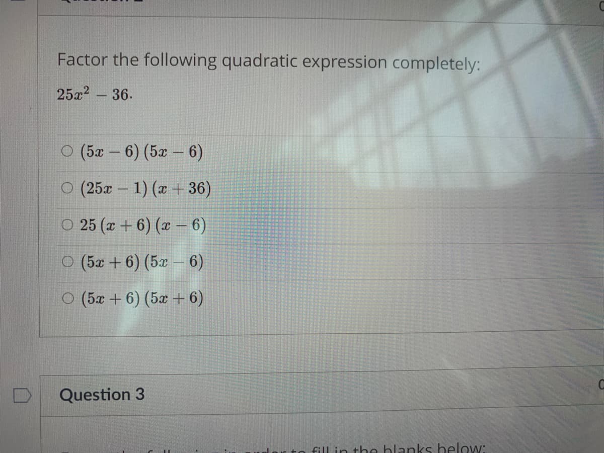 Factor the following quadratic expression completely:
25x2 - 36.
O (5x – 6) (5x – 6)
O (25x - 1) (x + 36)
O 25 (x + 6) (x – 6)
O (5x + 6) (5x – 6)
O (5x + 6) (5x + 6)
Question 3
fill in the hlanks below:
