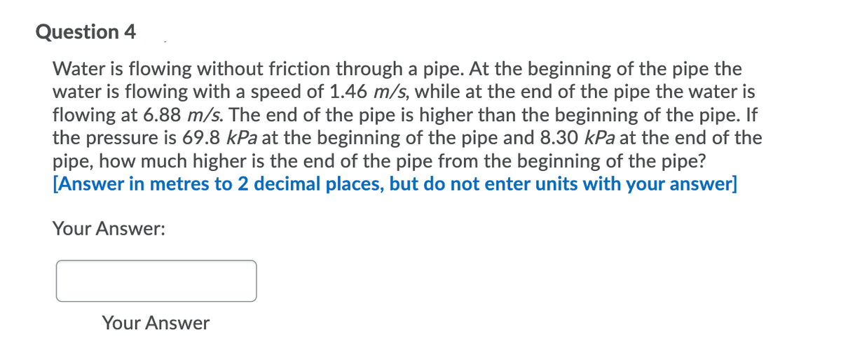 Question 4
Water is flowing without friction through a pipe. At the beginning of the pipe the
water is flowing with a speed of 1.46 m/s, while at the end of the pipe the water is
flowing at 6.88 m/s. The end of the pipe is higher than the beginning of the pipe. If
the pressure is 69.8 kPa at the beginning of the pipe and 8.30 kPa at the end of the
pipe, how much higher is the end of the pipe from the beginning of the pipe?
[Answer in metres to 2 decimal places, but do not enter units with your answer]
Your Answer:
Your Answer
