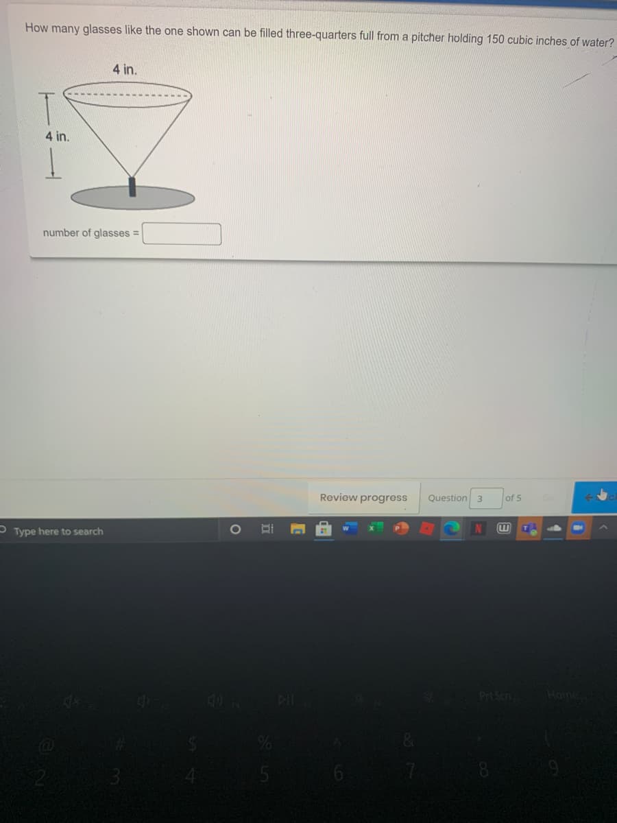 How many glasses like the one shown can be filled three-quarters full from a pitcher holding 150 cubic inches of water?
4 in.
4 in.
number of glasses =
Review progress
Question 3
of 5
P Type here to search
N
4O
DI
Prt Scn
Home
