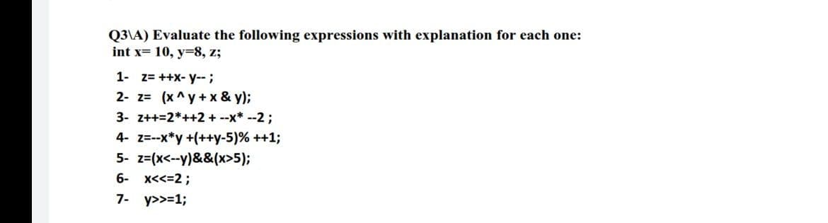 Q3\A) Evaluate the following expressions with explanation for each one:
int x= 10, y=8, z;
1- z= ++X- y--;
2- z= (x ^y + x & y);
3- z++=2*++2 + --x* --2;
4- z=--x*y+(++y-5)% ++1;
5- z=(x<--y)&&(x>5);
6- x<<=2;
7- y>>=1;
