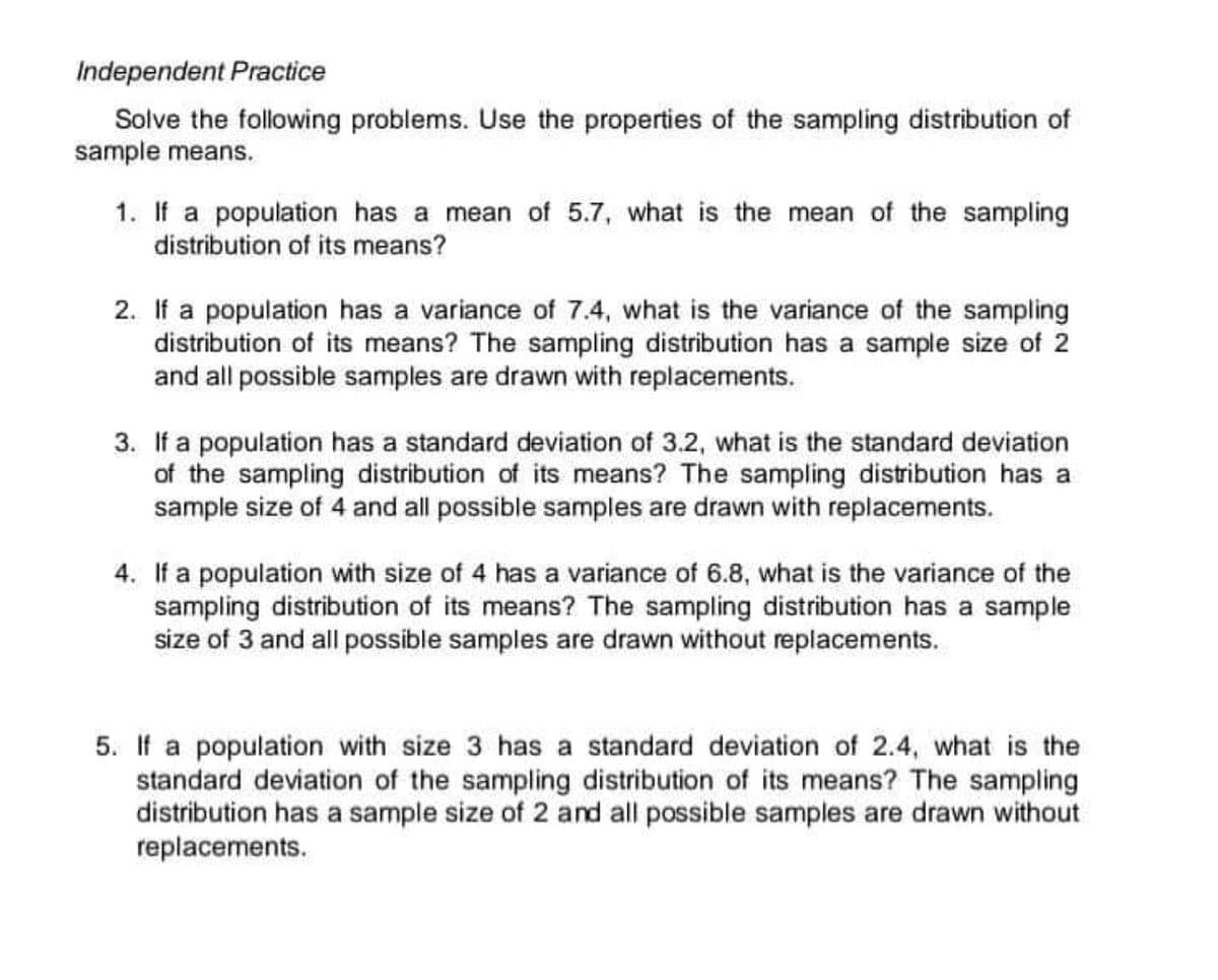 Independent Practice
Solve the following problems. Use the properties of the sampling distribution of
sample means.
1. If a population has a mean of 5.7, what is the mean of the sampling
distribution of its means?
2. If a population has a variance of 7.4, what is the variance of the sampling
distribution of its means? The sampling distribution has a sample size of 2
and all possible samples are drawn with replacements.
3. If a population has a standard deviation of 3.2, what is the standard deviation
of the sampling distribution of its means? The sampling distribution has a
sample size of 4 and all possible samples are drawn with replacements.
4. If a population with size of 4 has a variance of 6.8, what is the variance of the
sampling distribution of its means? The sampling distribution has a sample
size of 3 and all possible samples are drawn without replacements.
5. If a population with size 3 has a standard deviation of 2.4, what is the
standard deviation of the sampling distribution of its means? The sampling
distribution has a sample size of 2 and all possible samples are drawn without
replacements.
