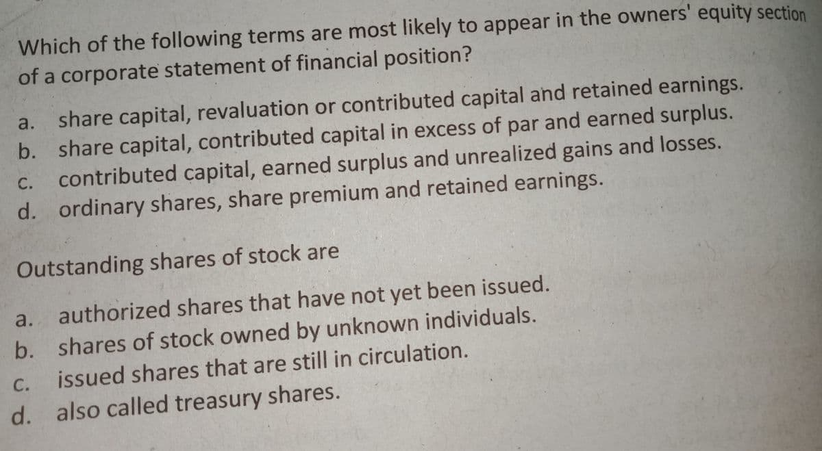 Which of the following terms are most likely to appear in the owners' equity section
of a corporate statement of financial position?
share capital, revaluation or contributed capital and retained earnings.
b. share capital, contributed capital in excess of par and earned surplus.
contributed capital, earned surplus and unrealized gains and losses.
d. ordinary shares, share premium and retained earnings.
a.
С.
Outstanding shares of stock are
authorized shares that have not yet been issued.
b. shares of stock owned by unknown individuals.
a.
С.
issued shares that are still in circulation.
d. also called treasury shares.
