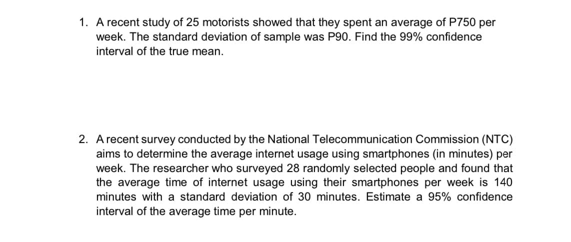 1. A recent study of 25 motorists showed that they spent an average of P750 per
week. The standard deviation of sample was P90. Find the 99% confidence
interval of the true mean.
2. A recent survey conducted by the National Telecommunication Commission (NTC)
aims to determine the average internet usage using smartphones (in minutes) per
week. The researcher who surveyed 28 randomly selected people and found that
the average time of internet usage using their smartphones per week is 140
minutes with a standard deviation of 30 minutes. Estimate a 95% confidence
interval of the average time per minute.
