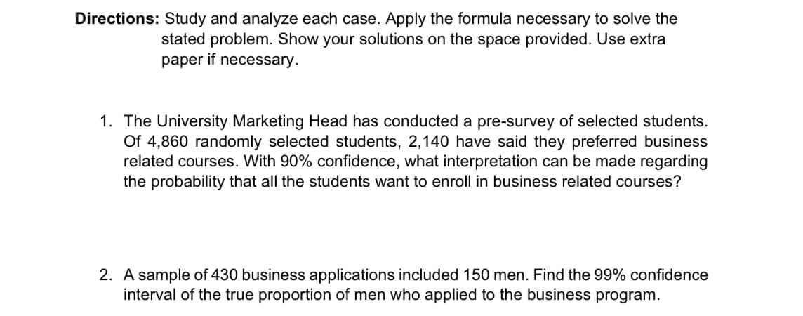 Directions: Study and analyze each case. Apply the formula necessary to solve the
stated problem. Show your solutions on the space provided. Use extra
paper if necessary.
1. The University Marketing Head has conducted a pre-survey of selected students.
Of 4,860 randomly selected students, 2,140 have said they preferred business
related courses. With 90% confidence, what interpretation can be made regarding
the probability that all the students want to enroll in business related courses?
2. A sample of 430 business applications included 150 men. Find the 99% confidence
interval of the true proportion of men who applied to the business program.
