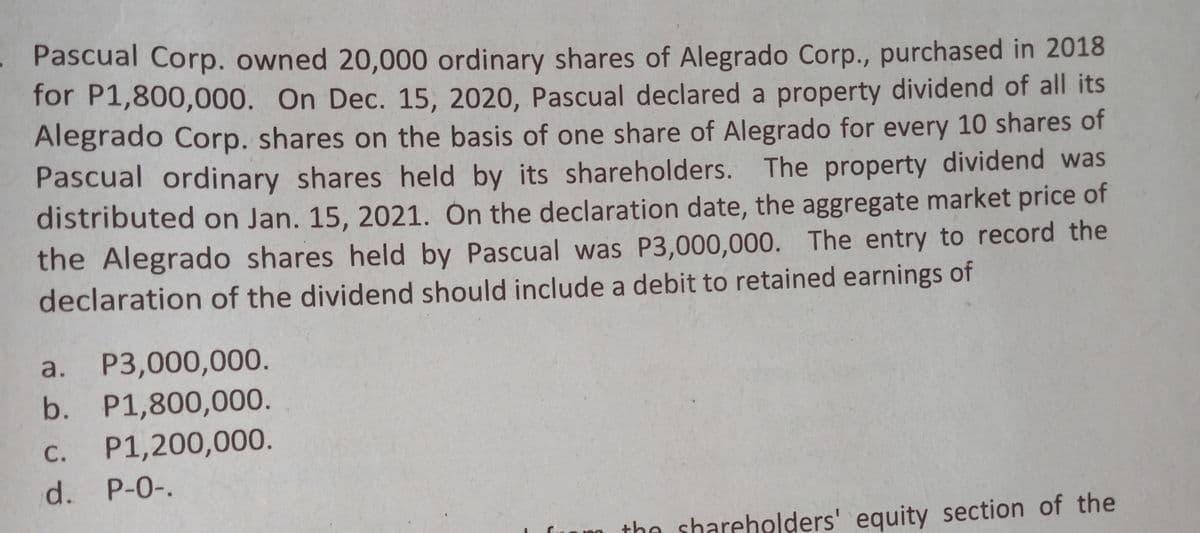 . Pascual Corp. owned 20,000 ordinary shares of Alegrado Corp., purchased in 2018
for P1,800,000. On Dec. 15, 2020, Pascual declared a property dividend of all its
Alegrado Corp. shares on the basis of one share of Alegrado for every 10 shares of
Pascual ordinary shares held by its shareholders. The property dividend was
distributed on Jan. 15, 2021. Ón the declaration date, the aggregate market price of
the Alegrado shares held by Pascual was P3,000,000. The entry to record the
declaration of the dividend should include a debit to retained earnings of
a.
P3,000,000.
b. P1,800,000.
С.
P1,200,000.
d. P-0-.
the shareholders' equity section of the
