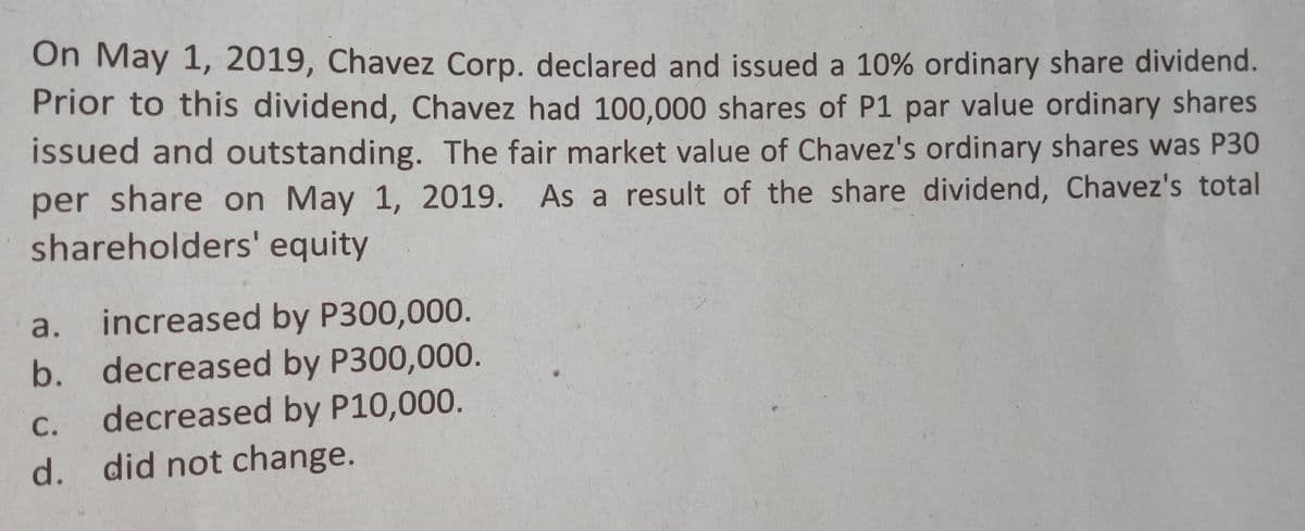 On May 1, 2019, Chavez Corp. declared and issued a 10% ordinary share dividend.
Prior to this dividend, Chavez had 100,000 shares of P1 par value ordinary shares
issued and outstanding. The fair market value of Chavez's ordinary shares was P30
per share on May 1, 2019. As a result of the share dividend, Chavez's total
shareholders' equity
a.
increased by P300,000.
b. decreased by P300,000.
decreased by P10,000.
С.
d. did not change.
