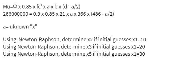 Mu= x 0.85 x fc' x axbx (d-a/2)
266000000 = 0.9 x 0.85 x 21 x ax 366 x (486 -a/2)
a= uknown "x"
Using Newton-Raphson, determine x2 if initial guesses x1=10
Using Newton-Raphson, determine x3 if initial guesses x1=20
Using Newton-Raphson, determine x5 if initial guesses x1=30