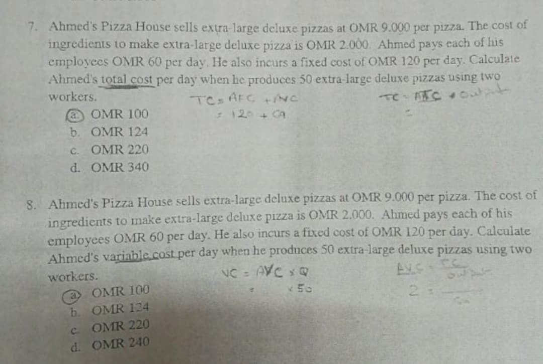 7. Ahmed's Pizza House sells extra-large deluxe pizzas at OMR 9.000 per pizza. The cost of
ingredients to make extra-large deluxe pizza is OMR 2.000. Ahmed pays each of his
employees OMR 60 per day, He also incurs a fixed cost of OMR 120 per day. Calculate
Ahmed's total cost per day when he produces 50 extra-large deluxe pizzas using two
workers.
TC AFC +NC
Te TC 33025
a OMR 100
b. OMR 124
C. OMR 220
d. OMR 340
:120+GA
8. Ahmed's Pizza House sells extra-large deluxe pizzas at OMR 9.000 per pizza. The cost of
ingredients to make extra-large deluxe pizza is OMR 2.000. Ahmed pays each of his
employees OMR 60 per day. He also incurs a fixed cost of OMR 120 per day. Caleulate
Ahmed's variable.cost per day when he produces 50 extra-large deluxe pizzas using two
NC = AVC xQ
workers.
a OMR 100
b. OMR 124
v50
2.
OMR 220
d. OMR 240
