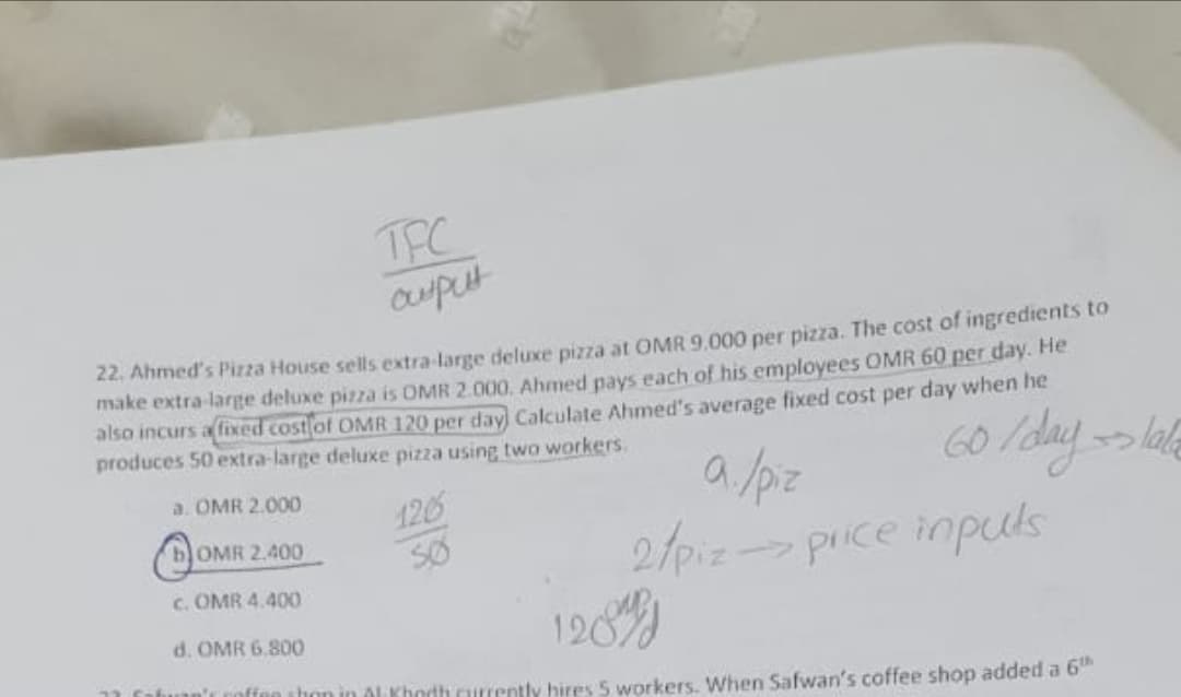 22. Ahmed's Pizza House sells extra-large deluxe pizza at OMR 9,000 per pizza. The cost of ingredients to
make extra large deluxe pizza is OMR 2.000, Ahmed pavs each of his employees OMR 60 per day. He
also incurs a fixed cost of OMR 120 per day Calculate Ahmed's average fixed cost per day when he
produces 50 extra-large deluxe pizza using two workers.
a/pz
2/piz- price inpuls
1289
a. OMR 2.000
1265
bOMR 2.400
c. OMR 4.400
d. OMR 6.800
