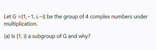 Let G ={1,-1, i,-i} be the group of 4 complex numbers under
multiplication.
(a) Is {1, i} a subgroup of G and why?
