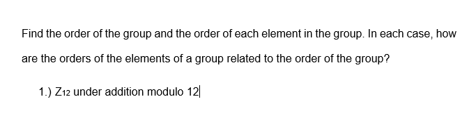 Find the order of the group and the order of each element in the group. In each case, how
are the orders of the elements of a group related to the order of the group?
1.) Z12 under adition modulo 12|
