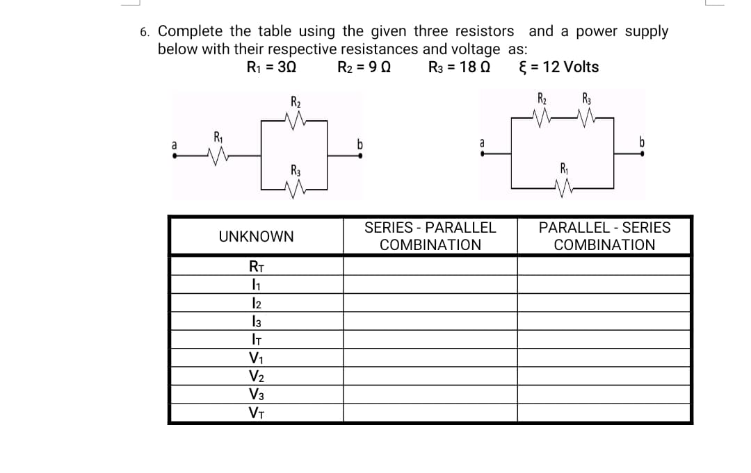6. Complete the table using the given three resistors and a power supply
below with their respective resistances and voltage as:
R3 = 18 Q
R1 = 30
R2 = 90
{ = 12 Volts
R2
R2
R3
R1
a
a
R3
SERIES - PARALLEL
PARALLEL - SERIES
UNKNOWN
COMBINATION
COMBINATION
RT
l2
I3
IT
V1
V2
V3
VT
