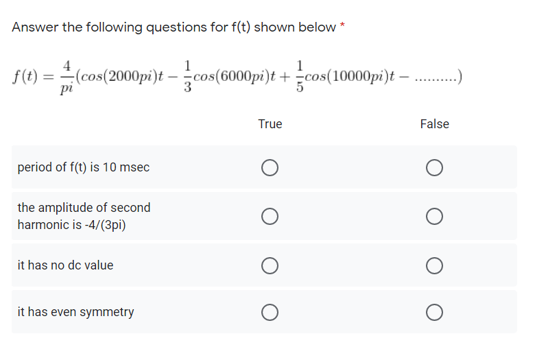 Answer the following questions for f(t) shown below *
1
1
f(t) = (cos(2000pi)t – cos(6000pi)t +
pi
cos(10000pi)t – ..)
5
True
False
period of f(t) is 10 msec
the amplitude of second
harmonic is -4/(3pi)
it has no dc value
it has even symmetry
O O
