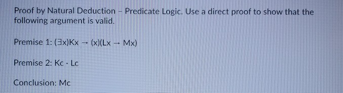 Proof by Natural Deduction - Predicate Logic. Use a direct proof to show that the
following argument is valid.
Premise 1: (3x)Kx - (x)(Lx → Mx)
Premise 2: Kc · Lc
Conclusion: Mc
