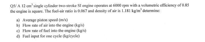 Q5/ A 12 cm' single cylinder two-stroke SI engine operates at 6000 rpm with a volumetric efficiency of 0.85
the engine is square. The fuel-air ratio is 0.067 and density of air is 1.181 kg/m determine:
a) Average piston speed (m/s)
b) Flow rate of air into the engine (kg/s)
c) Flow rate of fuel into the engine (kg/s)
d) Fuel input for one cycle (kg/cycle)
