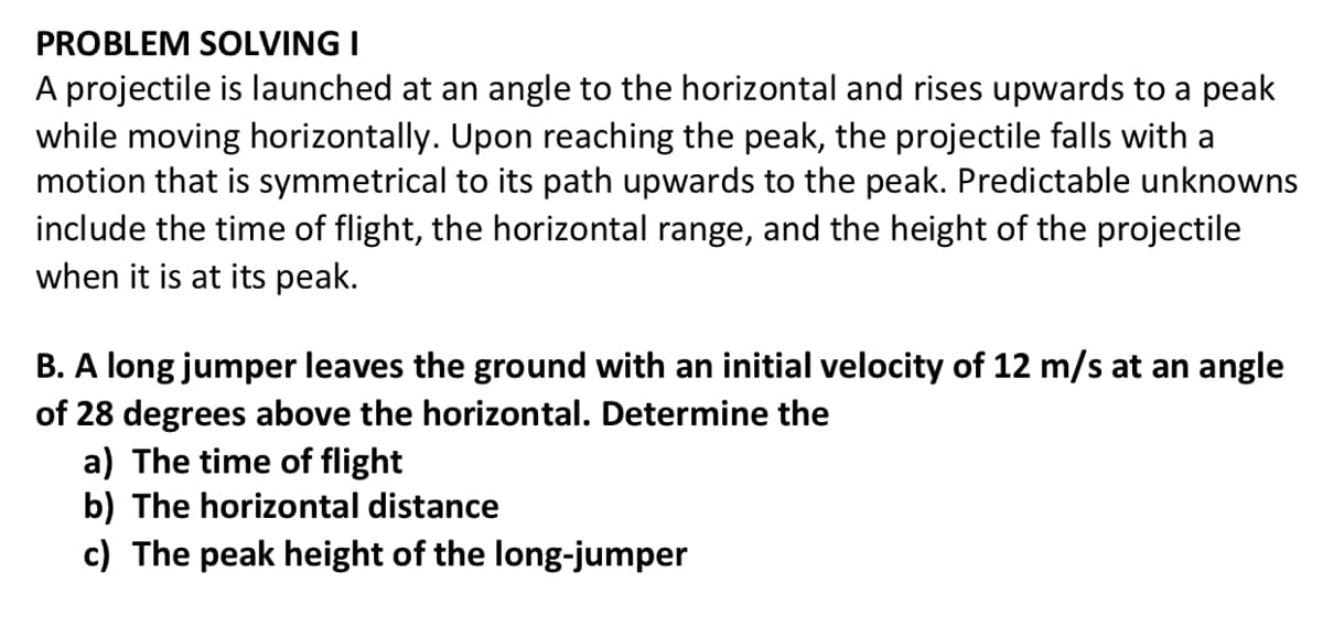PROBLEM SOLVING I
A projectile is launched at an angle to the horizontal and rises upwards to a peak
while moving horizontally. Upon reaching the peak, the projectile falls with a
motion that is symmetrical to its path upwards to the peak. Predictable unknowns
include the time of flight, the horizontal range, and the height of the projectile
when it is at its peak.
B. A long jumper leaves the ground with an initial velocity of 12 m/s at an angle
of 28 degrees above the horizontal. Determine the
a) The time of flight
b) The horizontal distance
c) The peak height of the long-jumper
