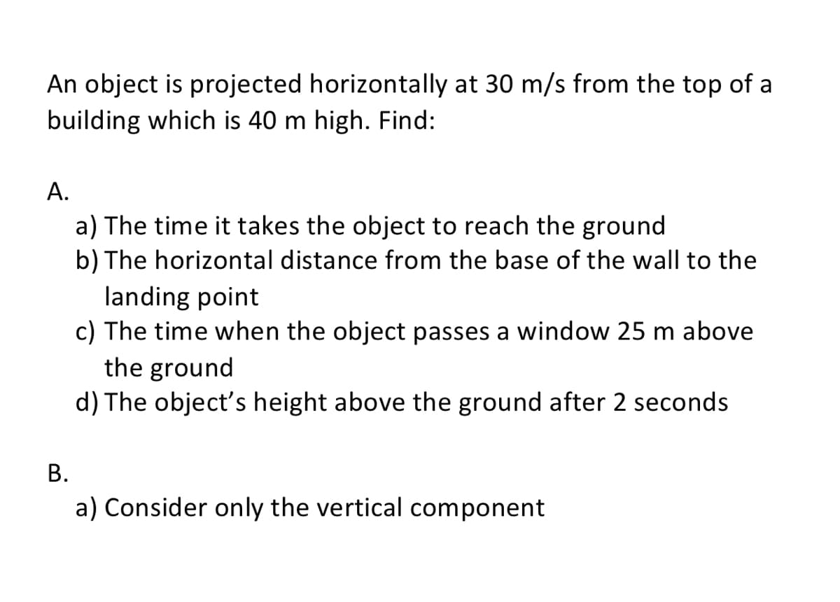 An object is projected horizontally at 30 m/s from the top of a
building which is 40 m high. Find:
А.
a) The time it takes the object to reach the ground
b) The horizontal distance from the base of the wall to the
landing point
c) The time when the object passes a window 25 m above
the ground
d) The object's height above the ground after 2 seconds
В.
a) Consider only the vertical component
