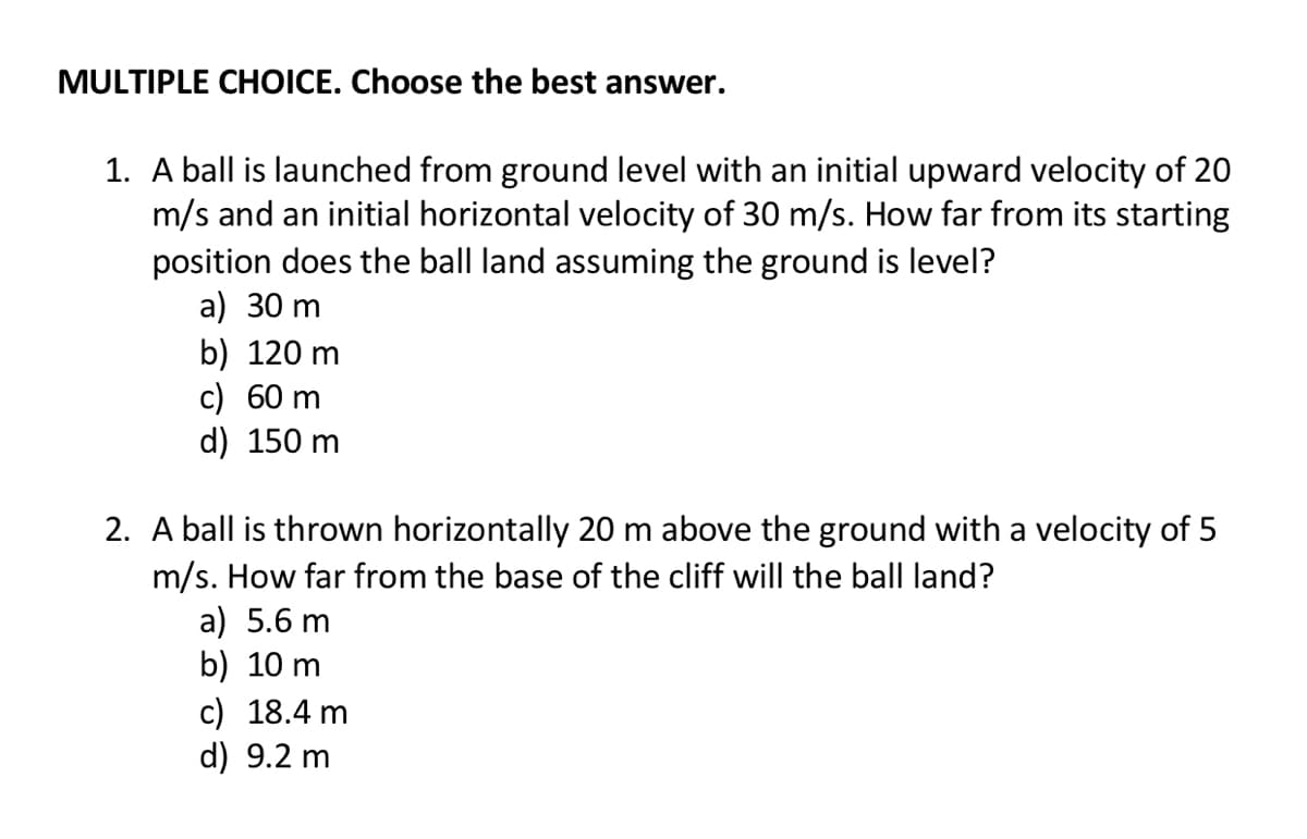 MULTIPLE CHOICE. Choose the best answer.
1. A ball is launched from ground level with an initial upward velocity of 20
m/s and an initial horizontal velocity of 30 m/s. How far from its starting
position does the ball land assuming the ground is level?
a) 30 m
b) 120 m
c) 60 m
d) 150 m
2. A ball is thrown horizontally 20 m above the ground with a velocity of 5
m/s. How far from the base of the cliff will the ball land?
a) 5.6 m
b) 10 m
c) 18.4 m
d) 9.2 m
