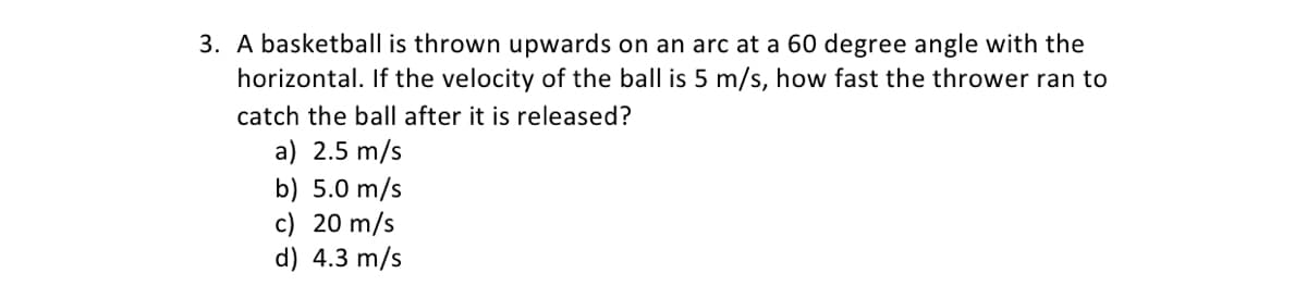 3. A basketball is thrown upwards on an arc at a 60 degree angle with the
horizontal. If the velocity of the ball is 5 m/s, how fast the thrower ran to
catch the ball after it is released?
a) 2.5 m/s
b) 5.0 m/s
c) 20 m/s
d) 4.3 m/s
