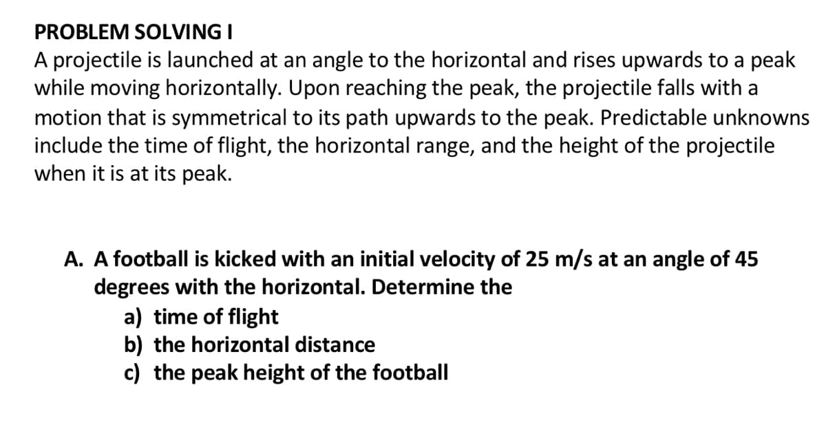 PROBLEM SOLVING I
A projectile is launched at an angle to the horizontal and rises upwards to a peak
while moving horizontally. Upon reaching the peak, the projectile falls with a
motion that is symmetrical to its path upwards to the peak. Predictable unknowns
include the time of flight, the horizontal range, and the height of the projectile
when it is at its peak.
A. A football is kicked with an initial velocity of 25 m/s at an angle of 45
degrees with the horizontal. Determine the
a) time of flight
b) the horizontal distance
c) the peak height of the football
