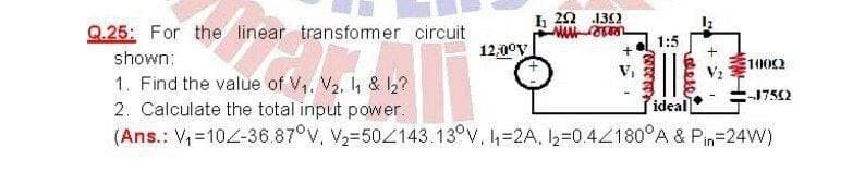 I 20 132
Q.25: For the linear transfomer circuit
1:5
12,00y
+
shown:
1002
V,
1. Find the value of V,, V2, h & 2?
2. Calculate the total input power.
(Ans.: V,=102-36.87°V. V2-504143.13°V, 4=2A. I,=0.4Z180°A & Pin=24W)
:-1752
ideal
