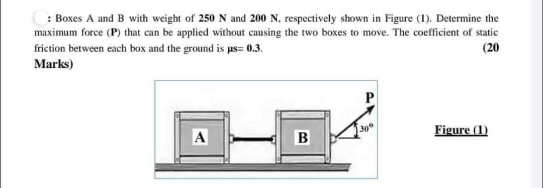 : Boxes A andB with weight of 250 N and 200 N, respectively shown in Figure (1). Determine the
maximum force (P) that can be applied without causing the two boxes to move. The coefficient of static
friction between each box and the ground is us= 0.3.
(20
