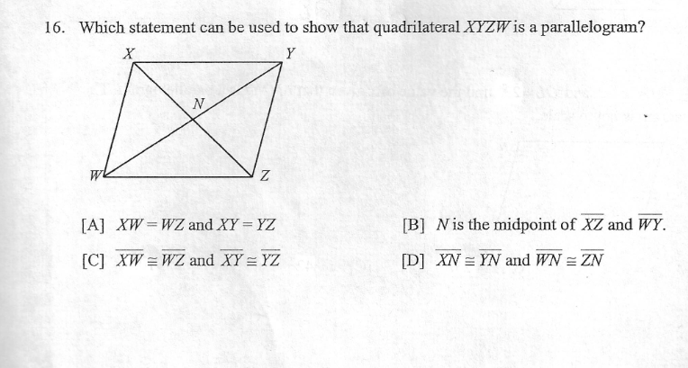 16. Which statement can be used to show that quadrilateral XYZW is a parallelogram?
Y
N
[A] XW=WZ and XY = YZ
[B] Nis the midpoint of XZ and WY.
[C] XW = WZ and XY = YZ
[D] XN = YN and WN = ZN
