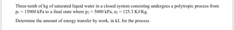 Three-tenth of kg of saturated liquid water in a closed system consisting undergoes a polytropic process from
pi = 15000 kPa to a final state where p2 = 5000 kPa, uz = 125.3 KJ/Kg.
Determine the amount of energy transfer by work, in kJ, for the process.
