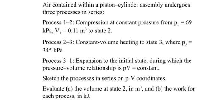 Air contained within a piston-cylinder assembly undergoes
three processes in series:
Process 1-2: Compression at constant pressure from p, = 69
kPa, V, = 0.11 m' to state 2.
Process 2–3: Constant-volume heating to state 3, where p; =
345 kPa.
Process 3–1: Expansion to the initial state, during which the
pressure-volume relationship is pV = constant.
Sketch the processes in series on p-V coordinates.
Evaluate (a) the volume at state 2, in m³, and (b) the work for
each process, in kJ.
