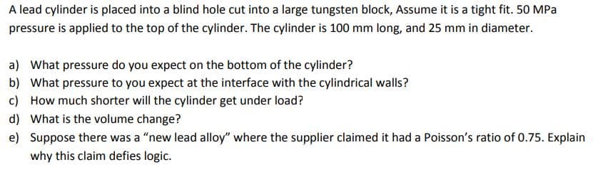 A lead cylinder is placed into a blind hole cut into a large tungsten block, Assume it is a tight fit. 50 MPa
pressure is applied to the top of the cylinder. The cylinder is 100 mm long, and 25 mm in diameter.
a) What pressure do you expect on the bottom of the cylinder?
b) What pressure to you expect at the interface with the cylindrical walls?
c) How much shorter will the cylinder get under load?
d) What is the volume change?
e) Suppose there was a "new lead alloy" where the supplier claimed it had a Poisson's ratio of 0.75. Explain
why this claim defies logic.
