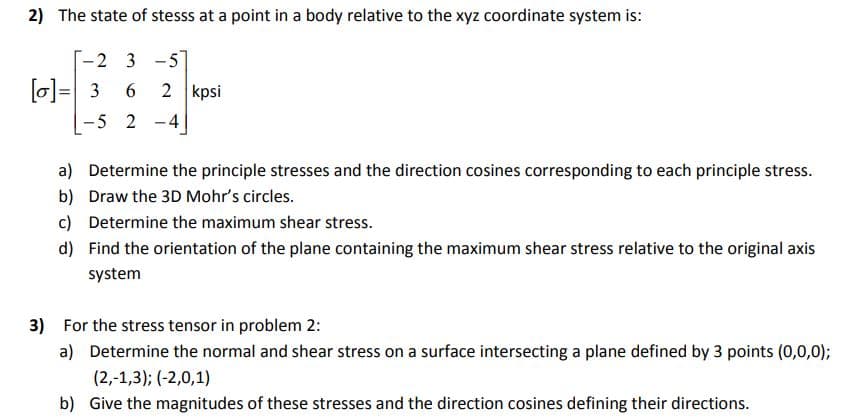 2) The state of stesss at a point in a body relative to the xyz coordinate system is:
2 3 -5
[o]= 3
2 kpsi
6.
%3D
-5 2 -4
a) Determine the principle stresses and the direction cosines corresponding to each principle stress.
b) Draw the 3D Mohr's circles.
c) Determine the maximum shear stress.
d) Find the orientation of the plane containing the maximum shear stress relative to the original axis
system
3) For the stress tensor in problem 2:
a) Determine the normal and shear stress on a surface intersecting a plane defined by 3 points (0,0,0);
(2,-1,3); (-2,0,1)
b) Give the magnitudes of these stresses and the direction cosines defining their directions.
