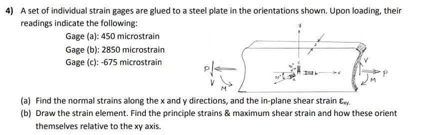 4) A set of individual strain gages are glued to a steel plate in the orientations shown. Upon loading, their
readings indicate the following:
Gage (a): 450 microstrain
Gage (b): 2850 microstrain
Gage (c): -675 microstrain
(a) Find the normal strains along the x and y directions, and the in-plane shear strain ɛy.
(b) Draw the strain element. Find the principle strains & maximum shear strain and how these orient
themselves relative to the xy axis.
