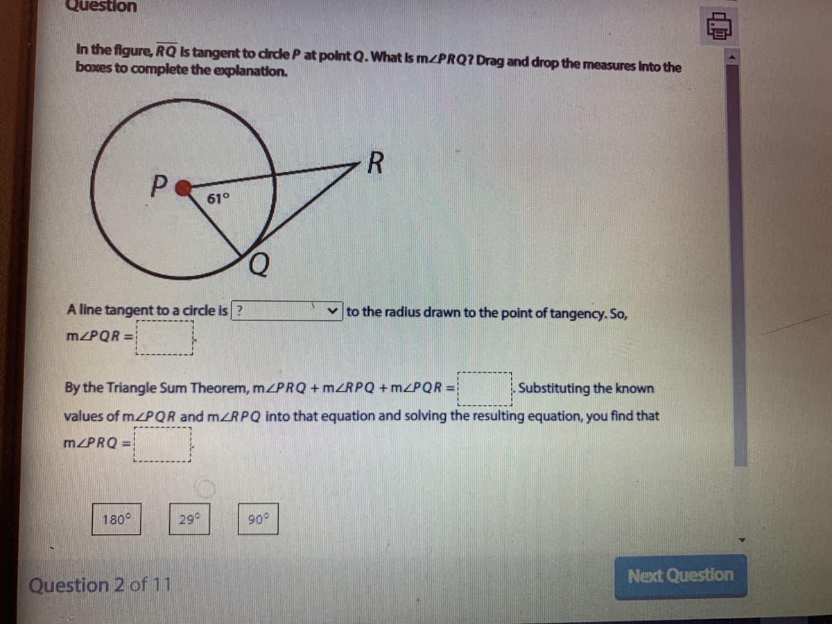 Question
In the figure, RQ Is tangent to drde P at polnt Q.What Is MZPRQ? Drag and drop the measures Into the
boxes to complete the explanation.
R
61°
Q.
A line tangent to a circle is
v to the radius drawn to the point of tangency. So,
m/PQR =
By the Triangle Sum Theorem, mZPRQ + MZRPQ + m<PQR =
Substituting the known
values of m/PQR and mZRPQ into that equation and solving the resulting equation, you find that
M/PRQ =
180°
29°
90°
Next Question
Question 2 of 11
